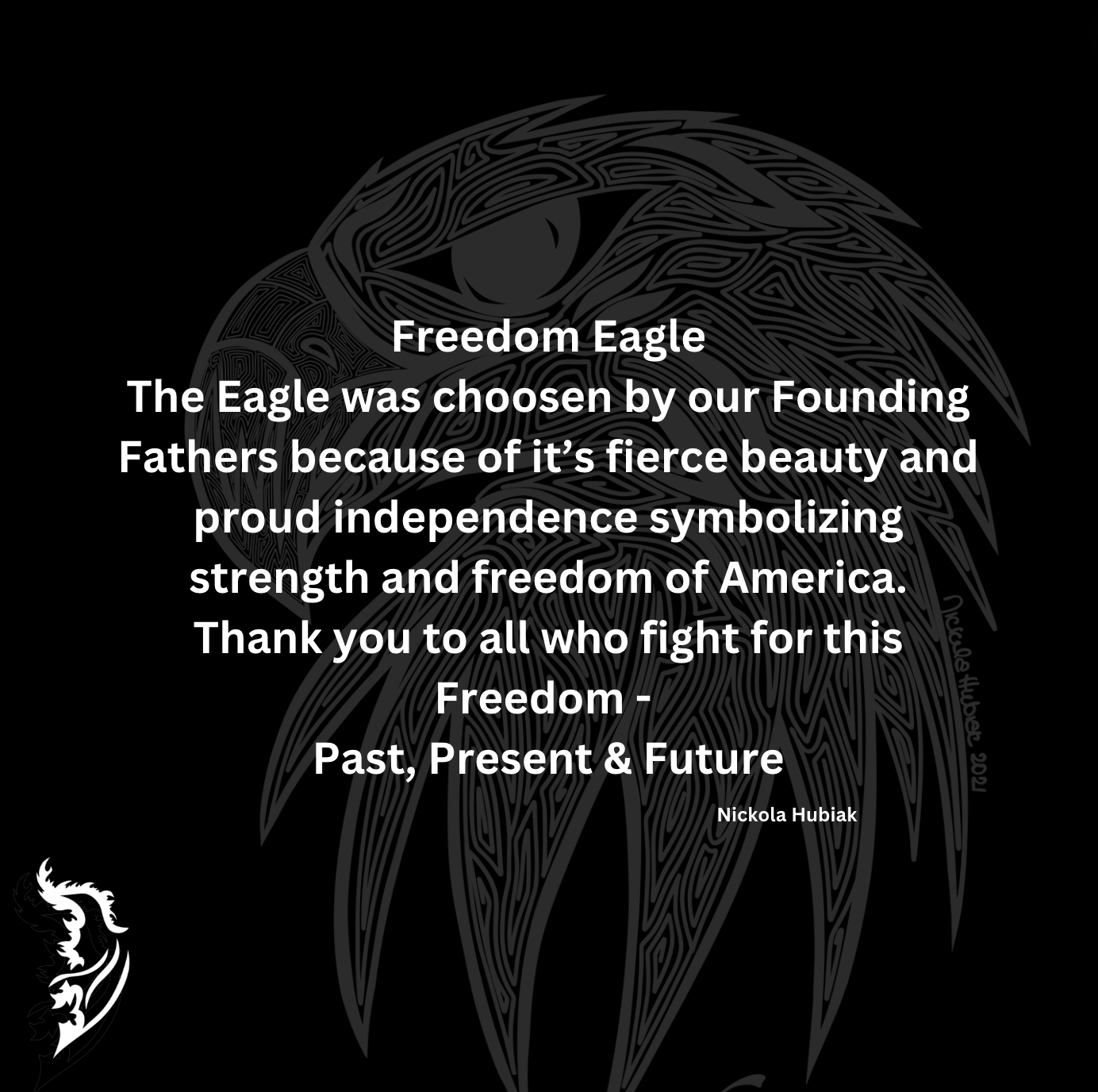 The Eagle was chosen by our Founding Fathers because of its fierce beauty and proud independence symbolizing strength and freedom of America.
Thank you to all who fight for this Freedom – Past, Present & Future