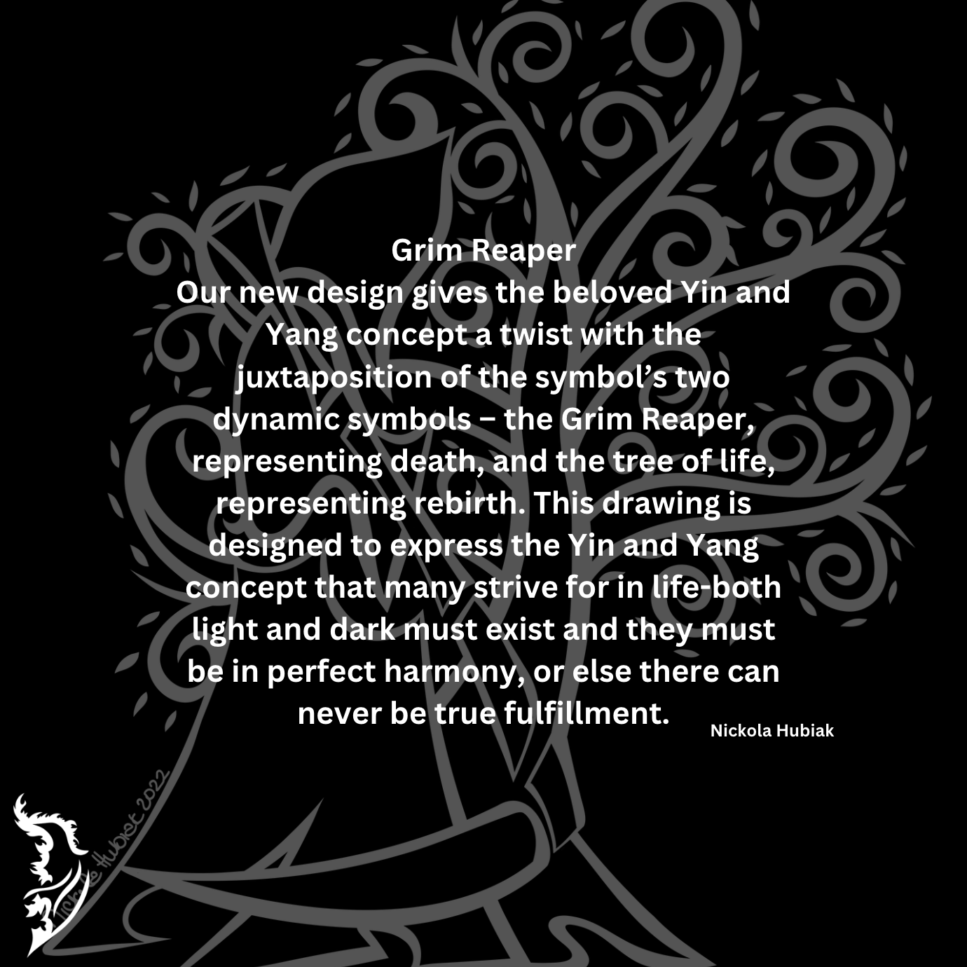 One of our favorite designs gives the beloved Yin and Yang concept a twist with the juxtaposition of the symbol’s two dynamic symbols – the Grim Reaper, representing death, and the tree of life, representing rebirth. This drawing is designed to express the Yin and Yang concept that many strive for in life-both light and dark must exist and they must be in perfect harmony, or else there can never be true fulfillment.