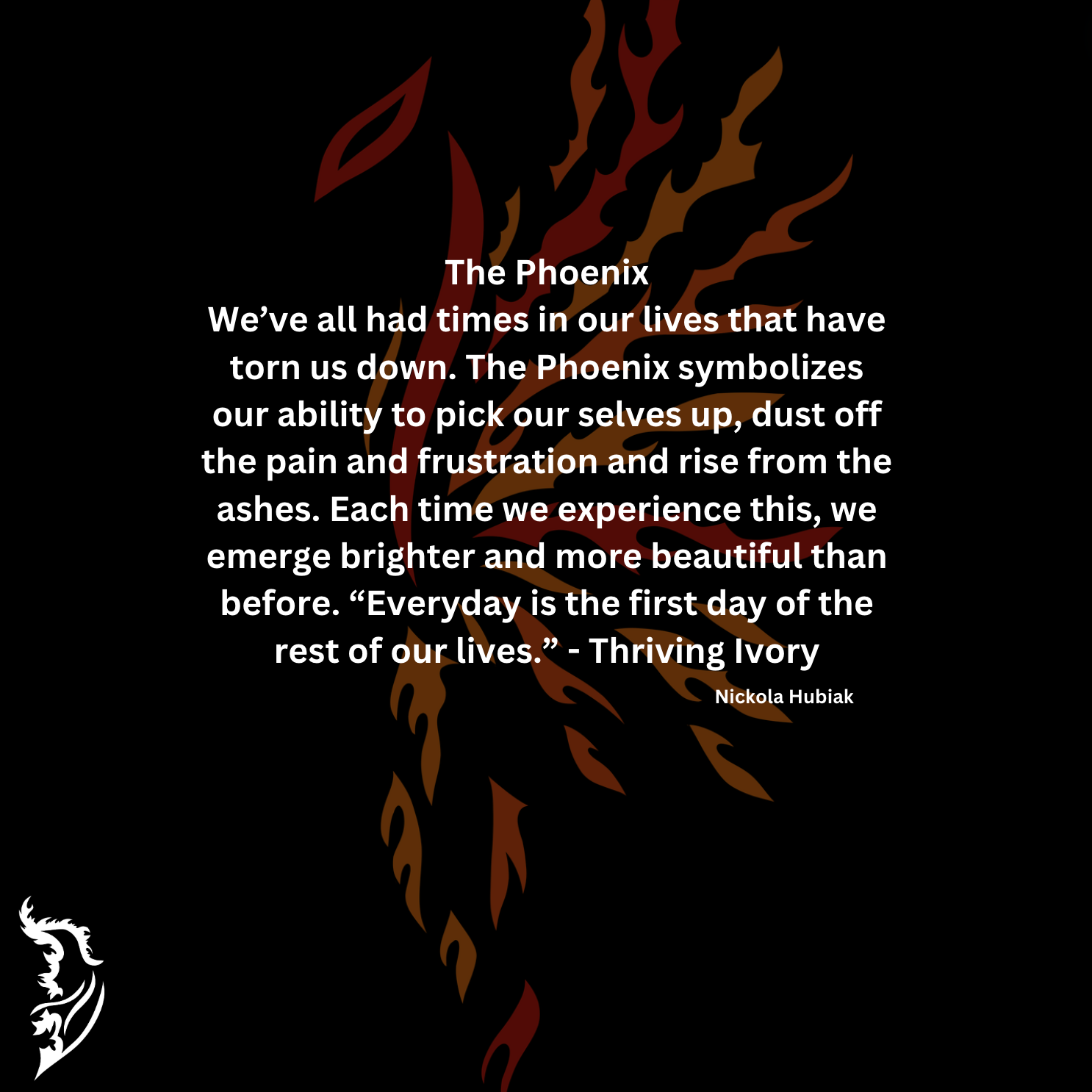 We’ve all had times in our lives that have torn us down. The Phoenix symbolizes our ability to pick our selves up, dust off the pain and frustration and rise from the ashes. Each time we experience this, we emerge brighter and more beautiful than before. “Everyday is the first day of the rest of our lives.” - Thriving Ivory