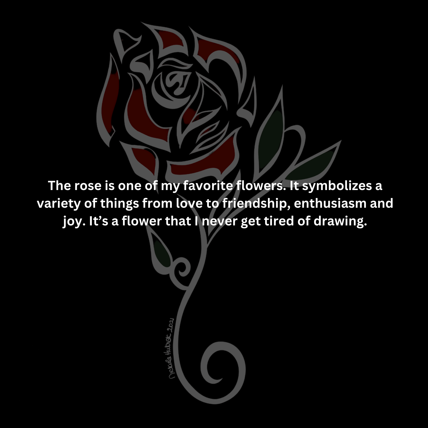 The rose is one of my favorite flowers. It symbolizes a variety of things from love to friendship, enthusiasm and joy. It’s a flower that I never get tired of drawing.