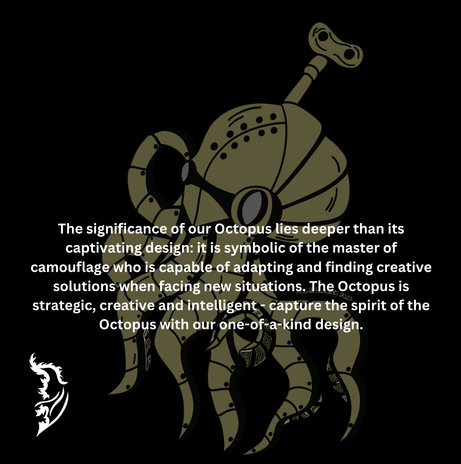 The significance of our Octopus lies deeper than its captivating design: it is symbolic of the master of camouflage who is capable of adapting and finding creative solutions when facing new situations. The Octopus is strategic, creative and intelligent - capture the spirit of the Octopus with our one-of-a-kind design.