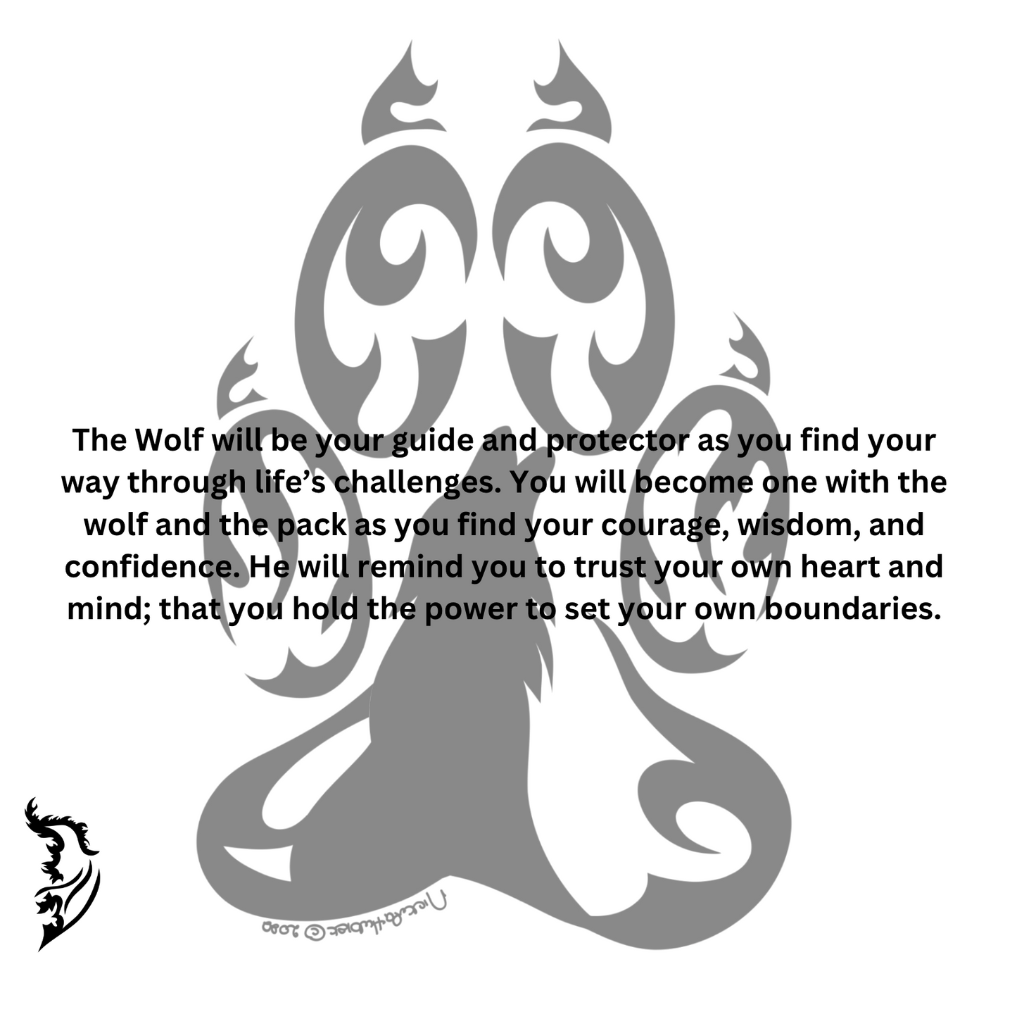 The Wolf will be your guide and protector as you find your way through life’s challenges. You will become one with the wolf and the pack as you find your courage, wisdom, and confidence. He will remind you to trust your own heart and mind; that you hold the power to set your own boundaries.