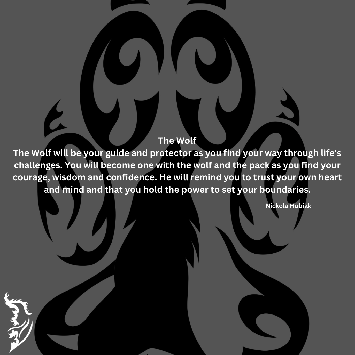 The Wolf will be your guide and protector as you find your way through life's challenges. You will become one with the wolf and the pack as you find your courage, wisdom and confidence. He will remind you to trust your own heart and mind and that you hold the power to set your boundaries.