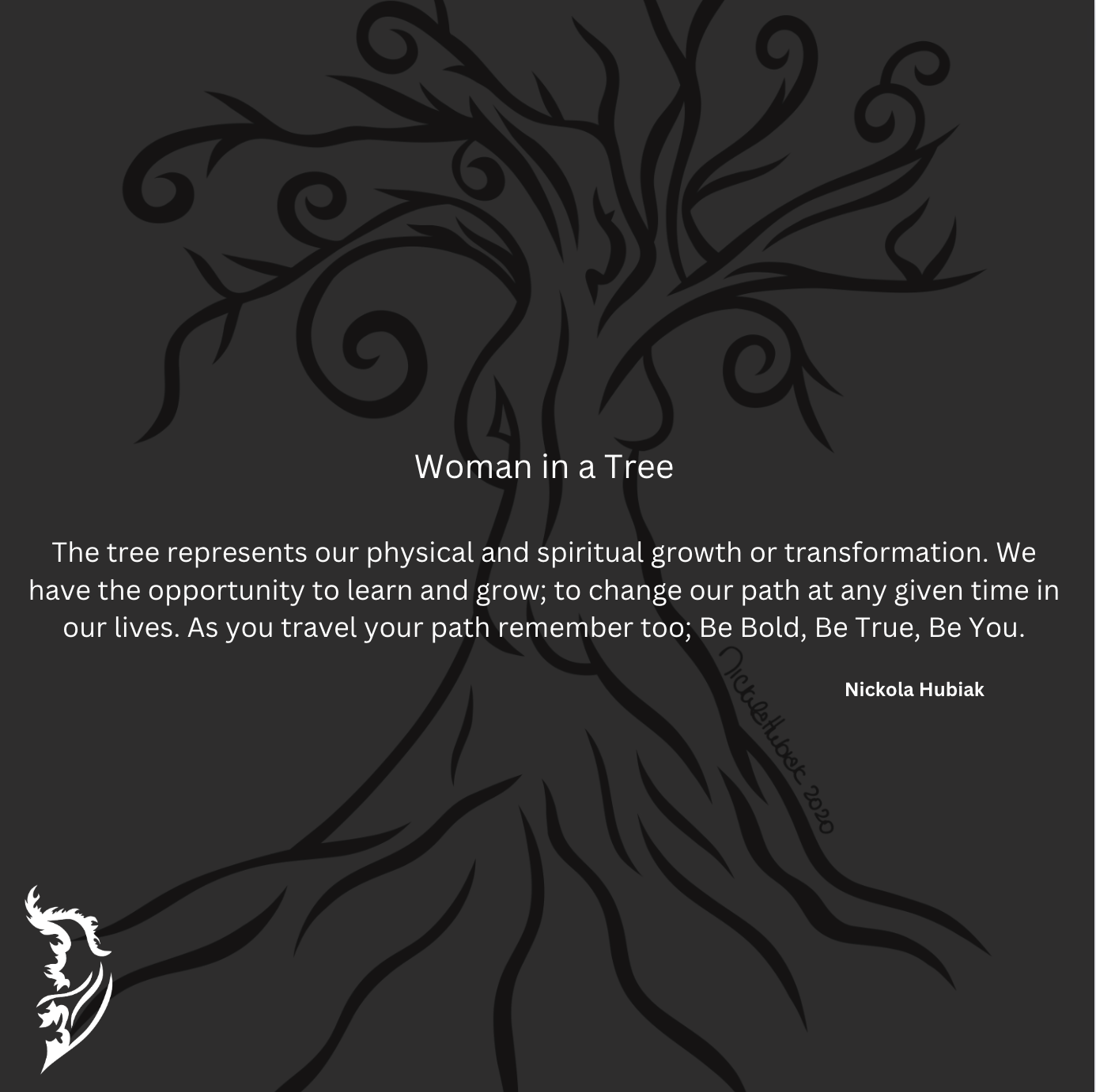 The tree represents our physical and spiritual growth and/or transformation. We have the opportunity to learn and grow; to change our path at any given time in our lives. As you travel your path remember too; Be Bold, Be True, Be You.