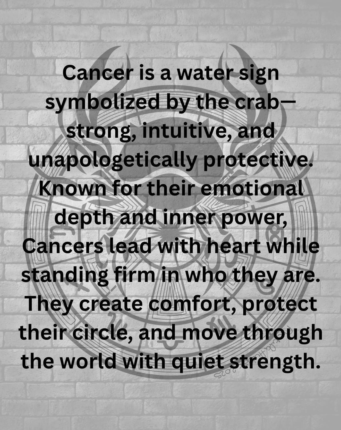 Cancer is a water sign symbolized by the crab—strong, intuitive, and unapologetically protective. Known for their emotional depth and inner power, Cancers lead with heart while standing firm in who they are. They create comfort, protect their circle, and move through the world with quiet strength.