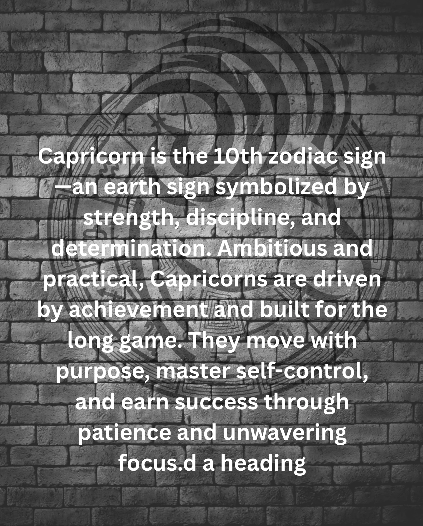 Capricorn is the 10th zodiac sign—an earth sign symbolized by strength, discipline, and determination. Ambitious and practical, Capricorns are driven by achievement and built for the long game. They move with purpose, master self-control, and earn success through patience and unwavering focus.