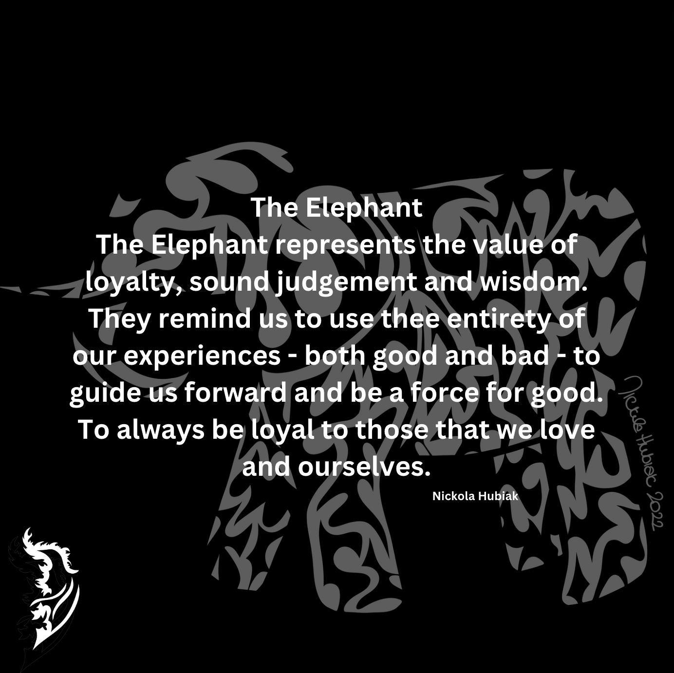 The Elephant represents the value of loyalty, sound judgement and wisdom. They remind us to use the entirety of our experiences- both good and bad - to guide us forward and be a force of good. To always be loyal to those that we love and ourselves.