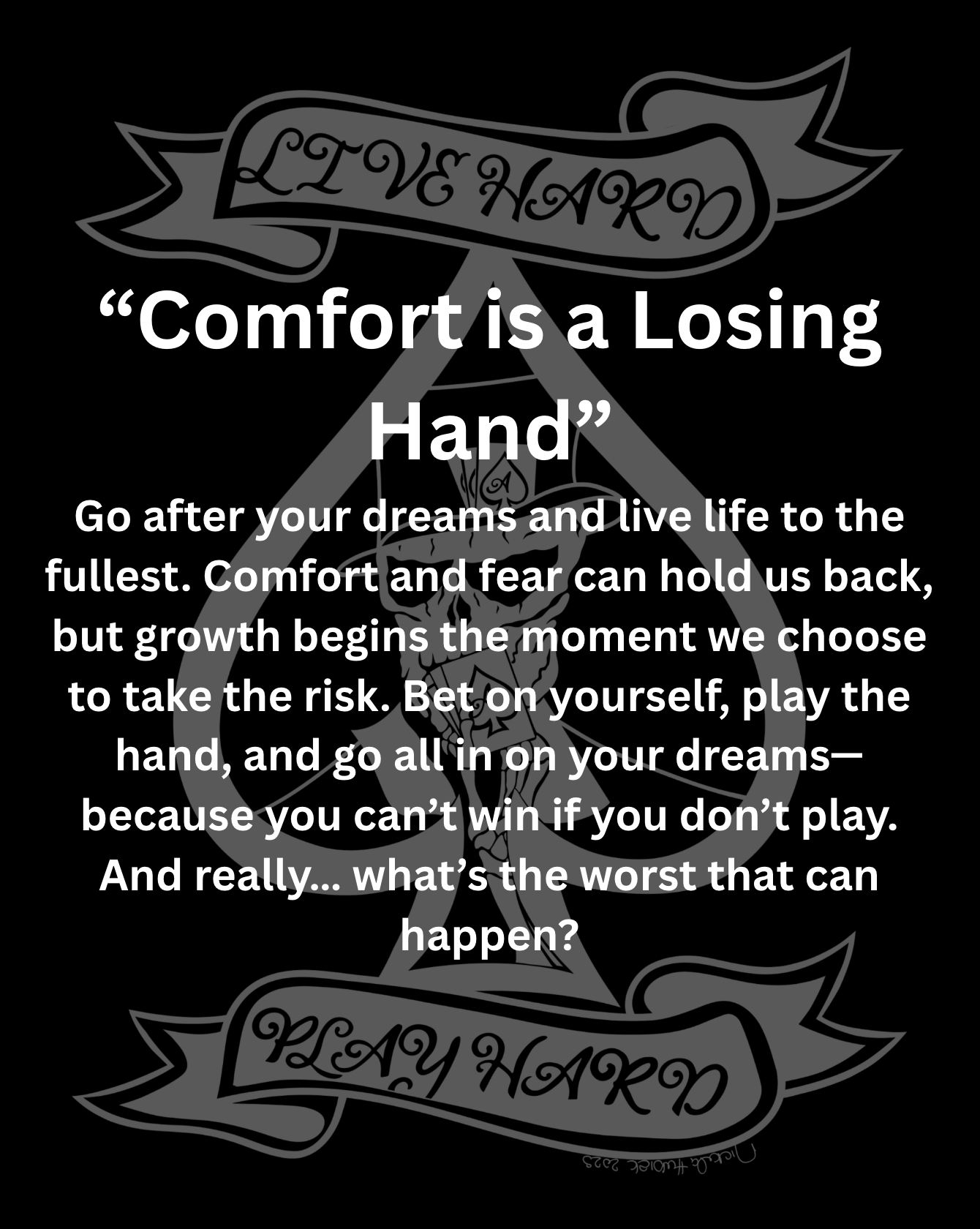 Go after your dreams and live life to the fullest. Comfort and fear can hold us back, but growth begins the moment we choose to take the risk. Bet on yourself, play the hand, and go all in on your dreams—because you can’t win if you don’t play. And really… what’s the worst that can happen?