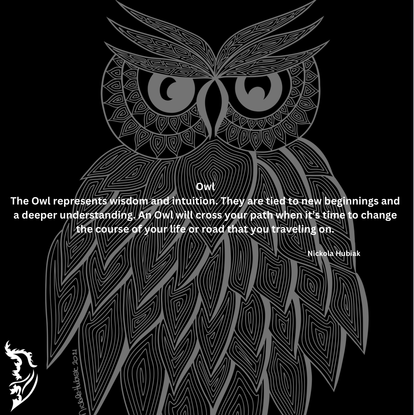 The Owl represents wisdom and intuition. They are tied to new beginnings and a deeper understanding. An Owl will cross your path when it’s time to change the course of your life or road that you are traveling on.