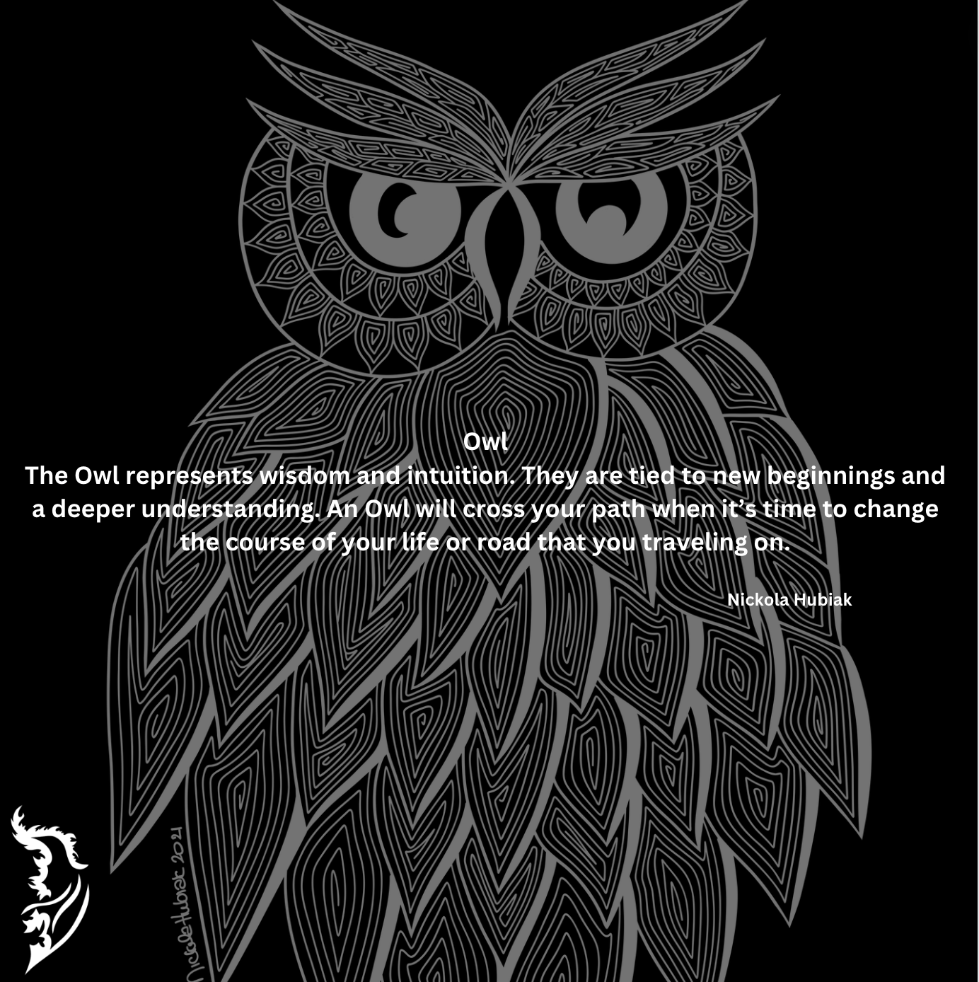 The Owl represents wisdom and intuition. They are tied to new beginnings and a deeper understanding. An Owl will cross your path when it’s time to change the course of your life or road that you traveling on.