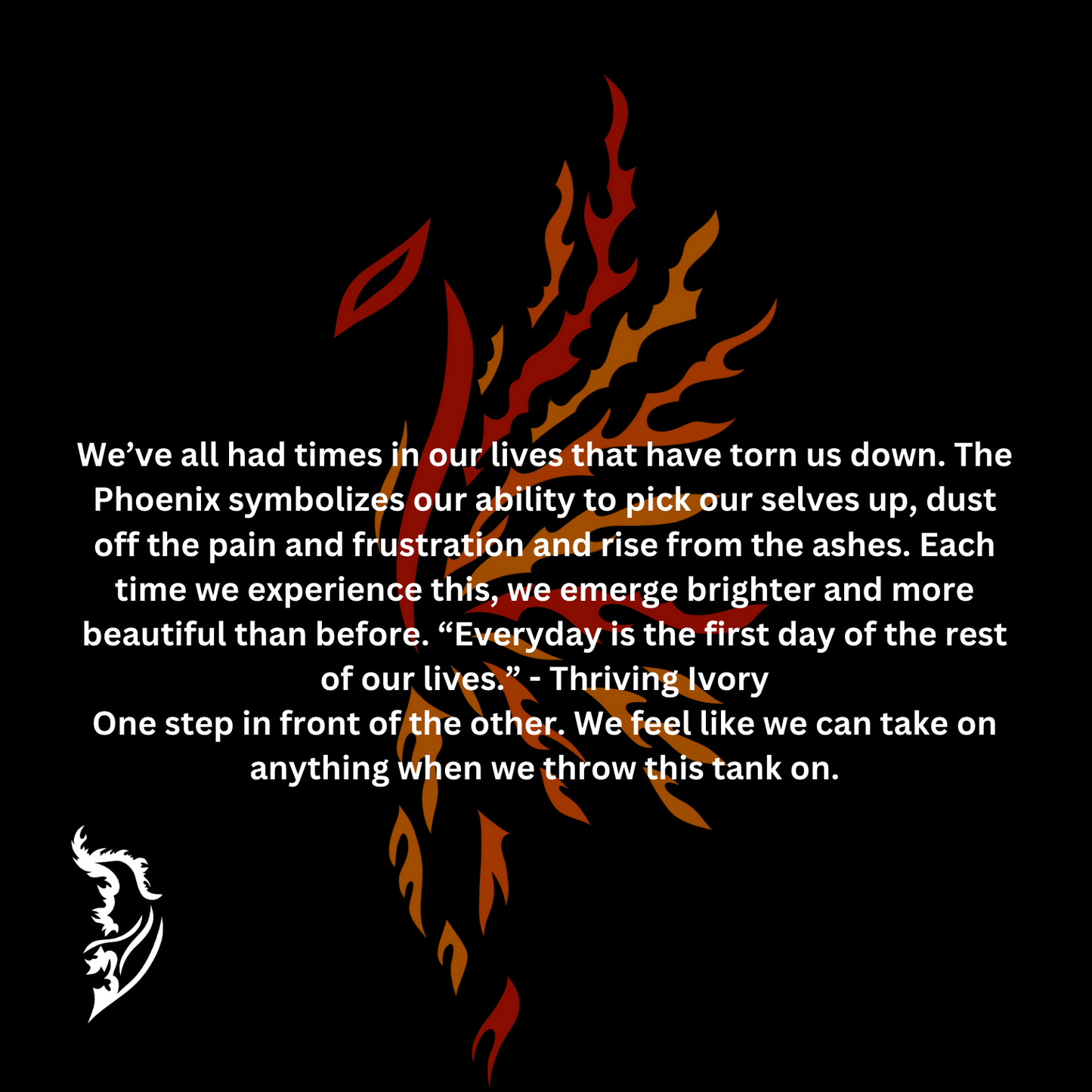 We’ve all had times in our lives that have torn us down. The Phoenix symbolizes our ability to pick our selves up, dust off the pain and frustration and rise from the ashes. Each time we experience this, we emerge brighter and more beautiful than before. “Everyday is the first day of the rest of our lives.” - Thriving Ivory