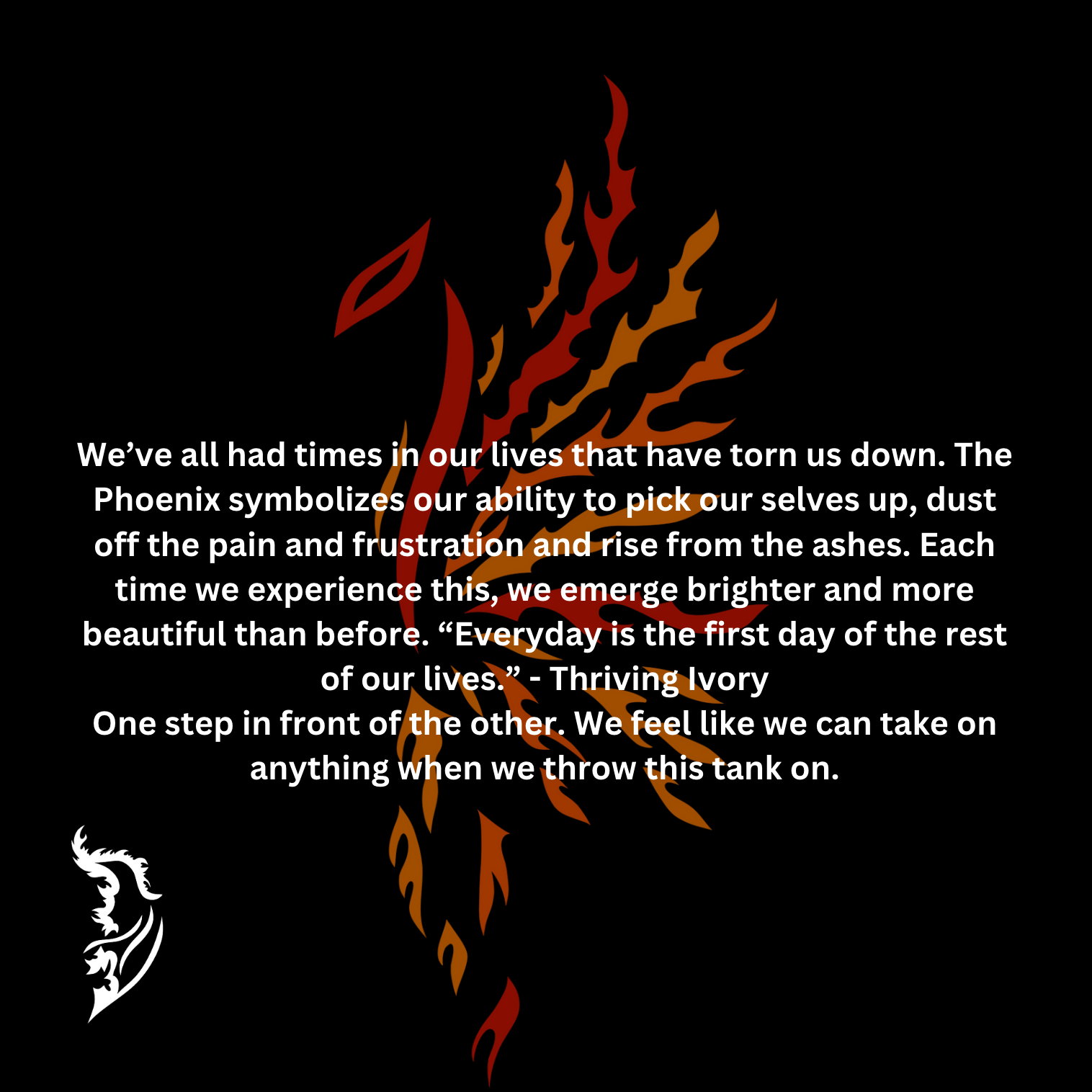 We’ve all had times in our lives that have torn us down. The Phoenix symbolizes our ability to pick our selves up, dust off the pain and frustration and rise from the ashes. Each time we experience this, we emerge brighter and more beautiful than before. “Everyday is the first day of the rest of our lives.” - Thriving Ivory
