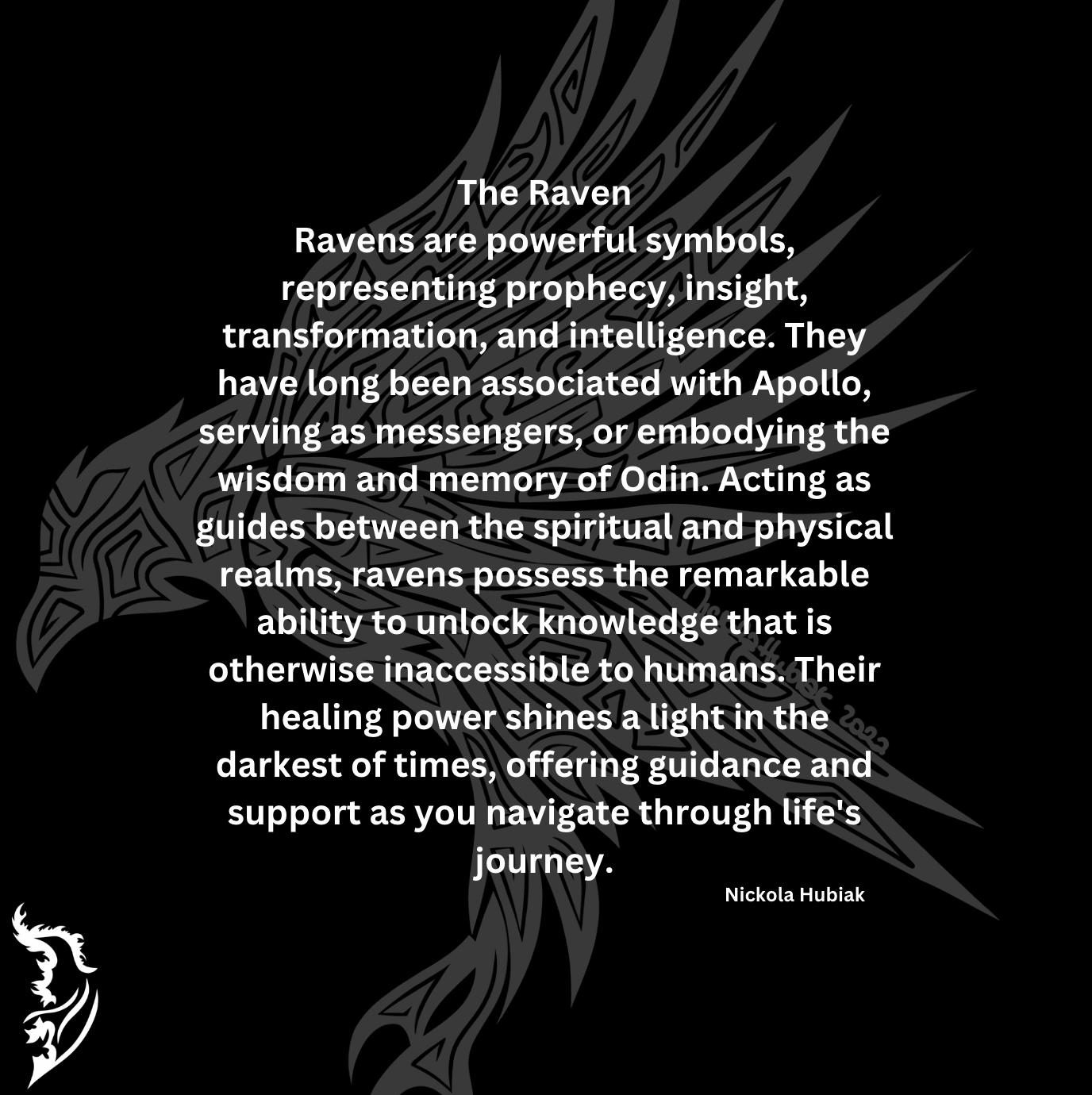 Ravens are powerful symbols, representing prophecy, insight, transformation, and intelligence. They have long been associated with Apollo, serving as messengers, or embodying the wisdom and memory of Odin. Acting as guides between the spiritual and physical realms, ravens possess the remarkable ability to unlock knowledge that is otherwise inaccessible to humans. Their healing power shines a light in the darkest of times, offering guidance and support as you navigate through life's journey.