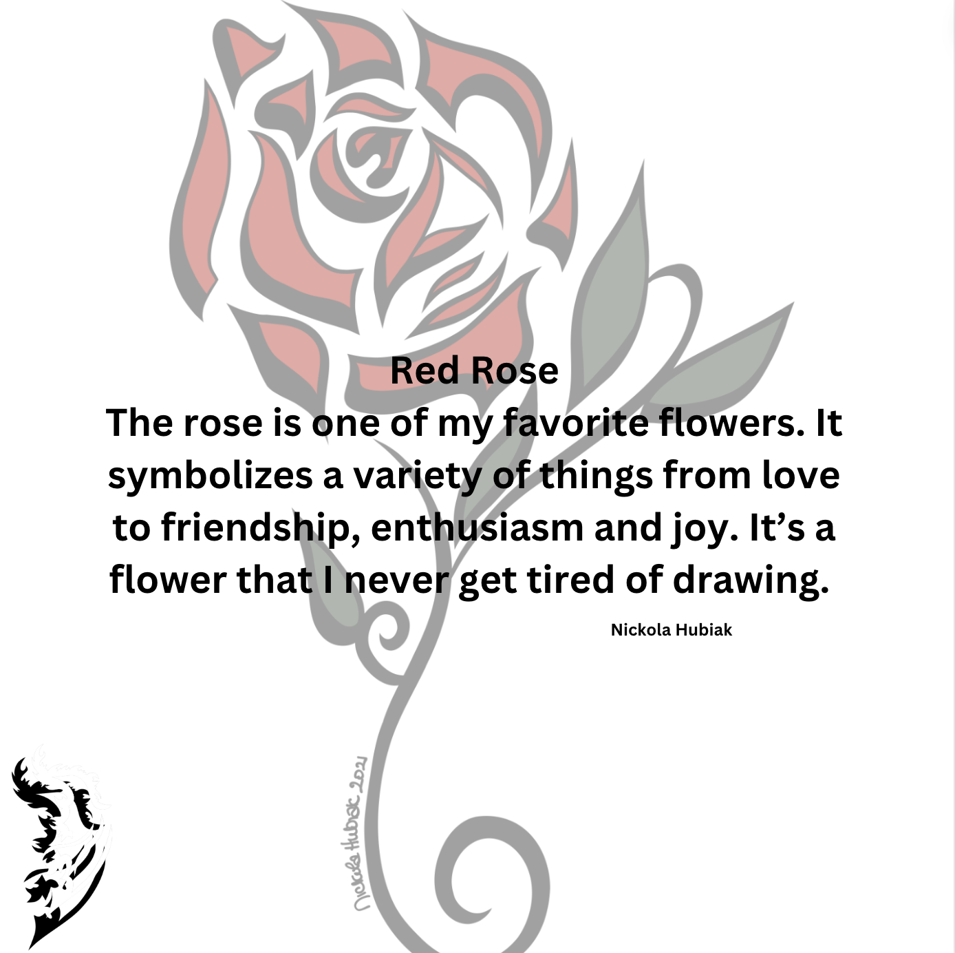 The rose is one of my favorite flowers. It symbolizes a variety of things from Love to Friendship, to Enthusiasm and Joy. It’s a flower that I never get tired of drawing.