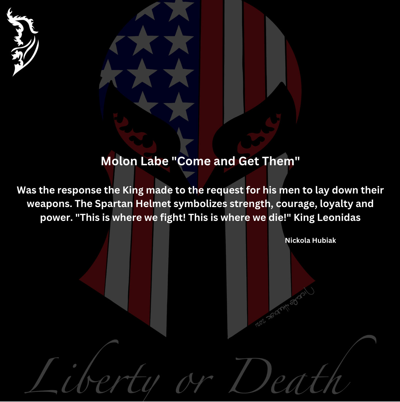 &nbsp;Molon Labe "Come and Get Them"

Was the response the King made to the request for his men to lay down their weapons. The Spartan Helmet symbolizes strength, courage, loyalty and power. "This is where we fight! This is where we die!" King Leonidas