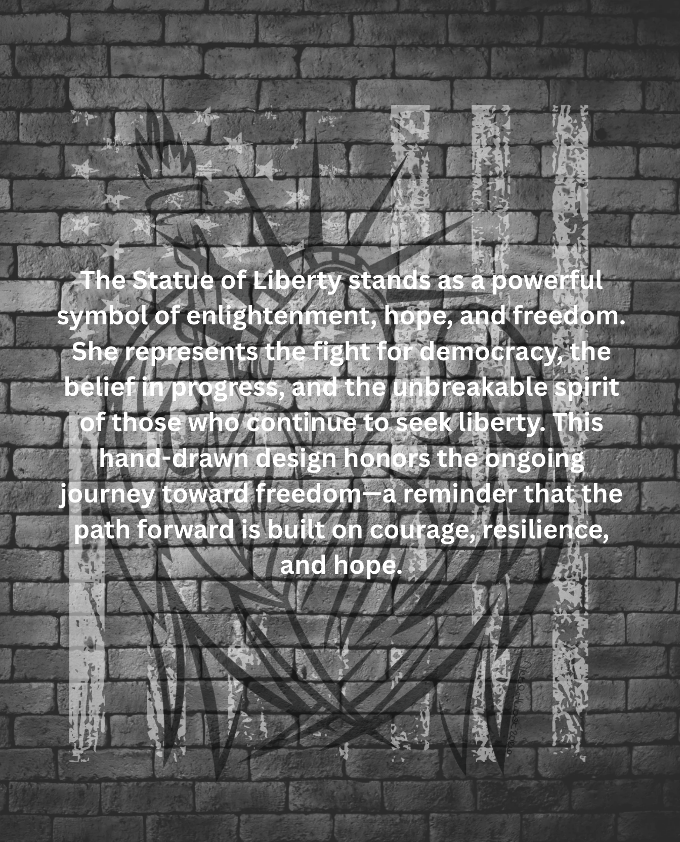 The Statue of Liberty stands as a powerful symbol of enlightenment, hope, and freedom. She represents the fight for democracy, the belief in progress, and the unbreakable spirit of those who continue to seek liberty. This hand-drawn design honors the ongoing journey toward freedom—a reminder that the path forward is built on courage, resilience, and hope.