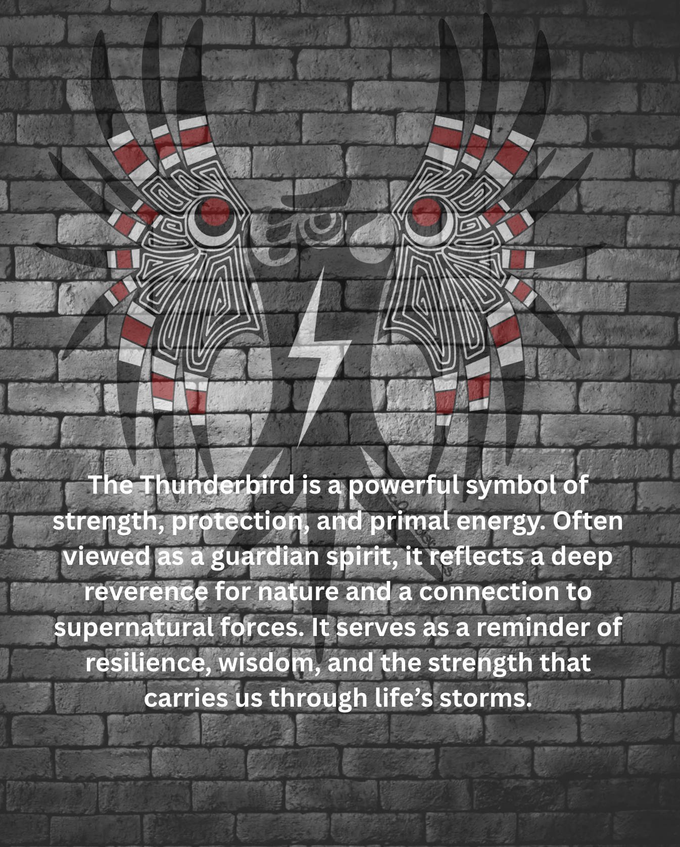 The Thunderbird is a powerful symbol of strength, protection, and primal energy. Often viewed as a guardian spirit, it reflects a deep reverence for nature and a connection to supernatural forces. It serves as a reminder of resilience, wisdom, and the strength that carries us through life’s storms.